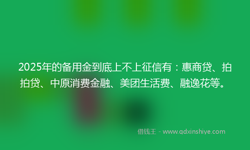 2025年的备用金到底上不上征信有：惠商贷、拍拍贷、中原消费金融、美团生活费、融逸花等。