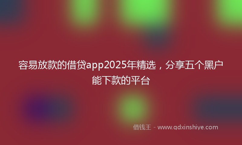 容易放款的借贷app2025年精选，分享五个黑户能下款的平台