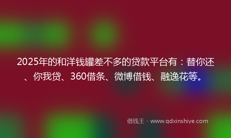 2025年的和洋钱罐差不多的贷款平台有：替你还、你我贷、360借条、微博借钱、融逸花等。