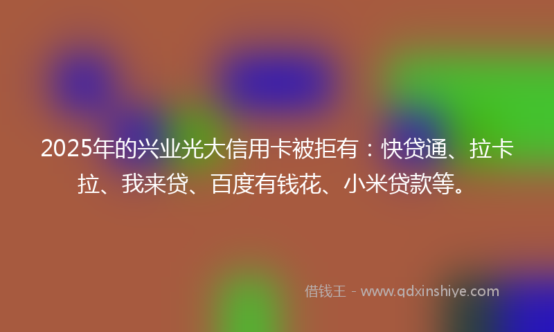2025年的兴业光大信用卡被拒有：快贷通、拉卡拉、我来贷、百度有钱花、小米贷款等。
