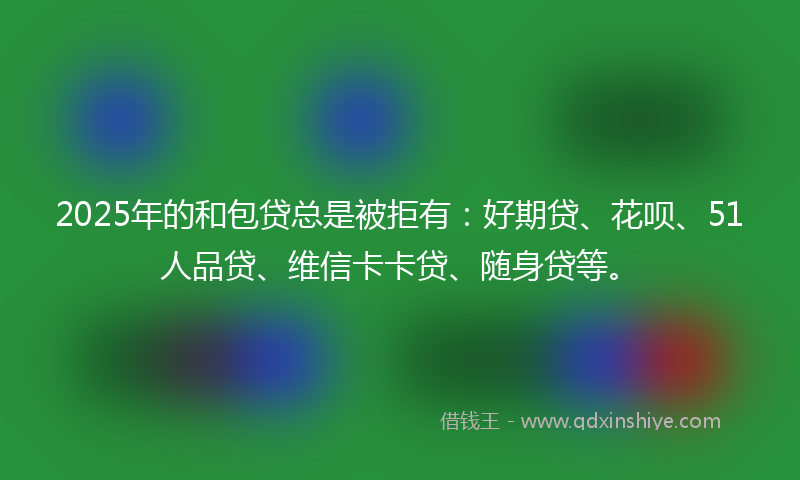 2025年的和包贷总是被拒有：好期贷、花呗、51人品贷、维信卡卡贷、随身贷等。