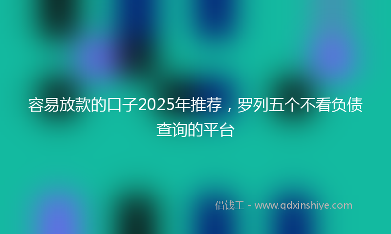 容易放款的口子2025年推荐，罗列五个不看负债查询的平台
