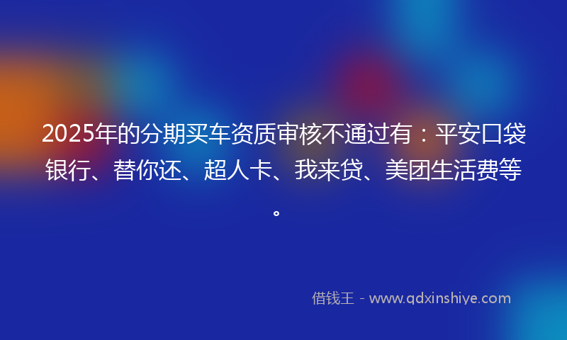 2025年的分期买车资质审核不通过有：平安口袋银行、替你还、超人卡、我来贷、美团生活费等。
