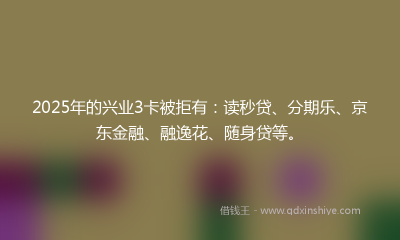 2025年的兴业3卡被拒有：读秒贷、分期乐、京东金融、融逸花、随身贷等。