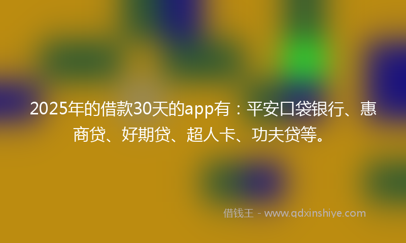 2025年的借款30天的app有：平安口袋银行、惠商贷、好期贷、超人卡、功夫贷等。