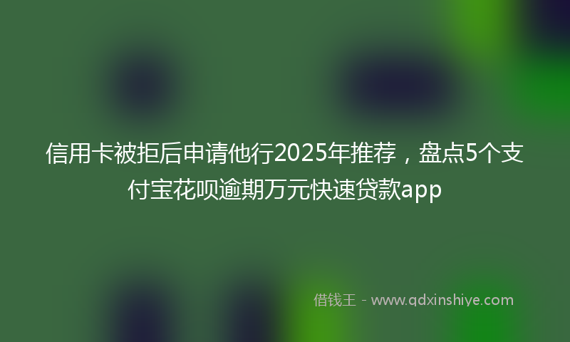 信用卡被拒后申请他行2025年推荐，盘点5个支付宝花呗逾期万元快速贷款app