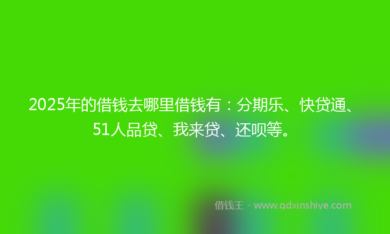 2025年的借钱去哪里借钱有：分期乐、快贷通、51人品贷、我来贷、还呗等。