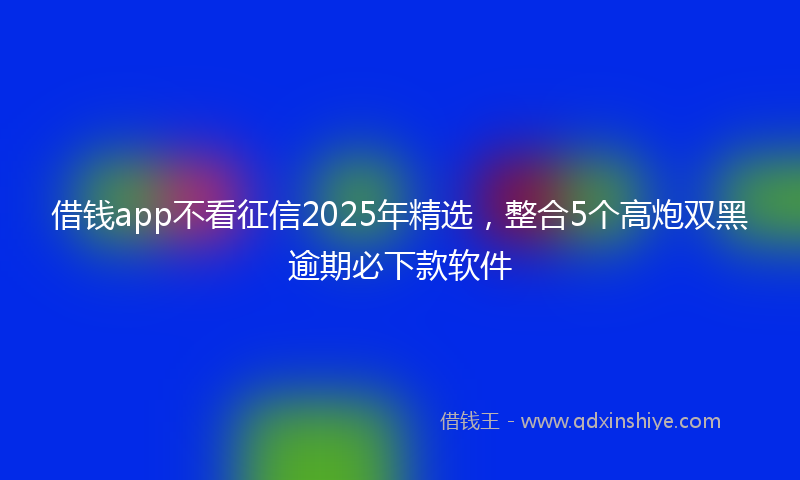 借钱app不看征信2025年精选，整合5个高炮双黑逾期必下款软件