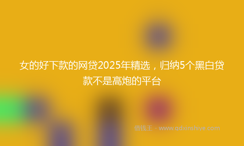 女的好下款的网贷2025年精选，归纳5个黑白贷款不是高炮的平台