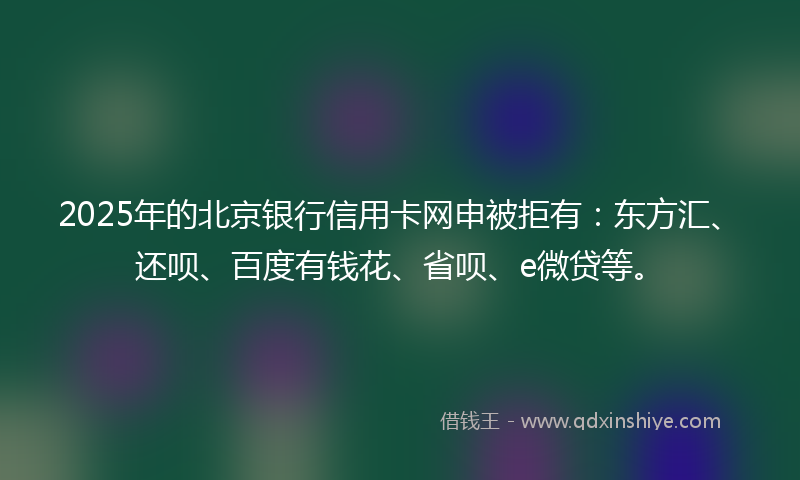 2025年的北京银行信用卡网申被拒有：东方汇、还呗、百度有钱花、省呗、e微贷等。