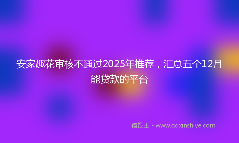 安家趣花审核不通过2025年推荐，汇总五个12月能贷款的平台