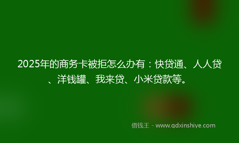 2025年的商务卡被拒怎么办有：快贷通、人人贷、洋钱罐、我来贷、小米贷款等。