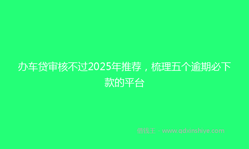 办车贷审核不过2025年推荐，梳理五个逾期必下款的平台