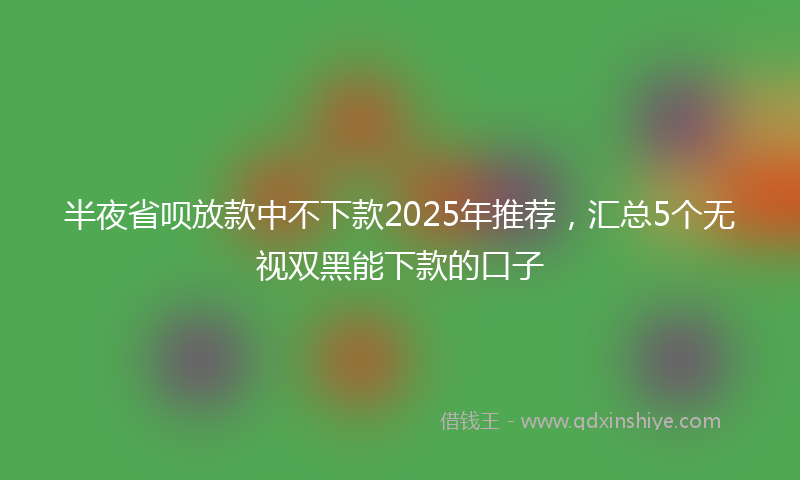 半夜省呗放款中不下款2025年推荐，汇总5个无视双黑能下款的口子