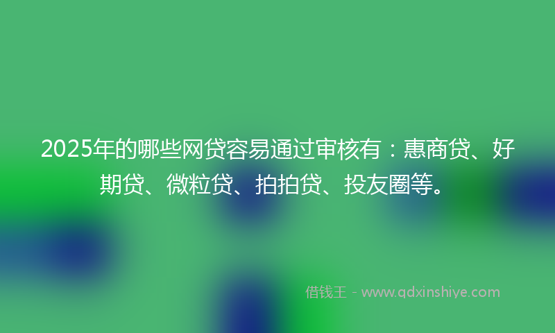 2025年的哪些网贷容易通过审核有：惠商贷、好期贷、微粒贷、拍拍贷、投友圈等。