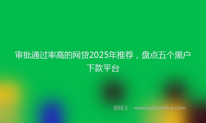 审批通过率高的网贷2025年推荐，盘点五个黑户下款平台