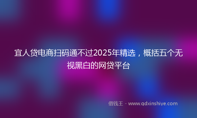 宜人贷电商扫码通不过2025年精选，概括五个无视黑白的网贷平台