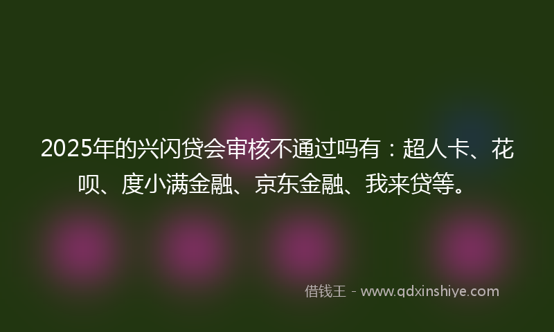 2025年的兴闪贷会审核不通过吗有：超人卡、花呗、度小满金融、京东金融、我来贷等。