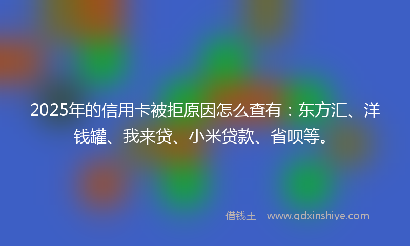 2025年的信用卡被拒原因怎么查有：东方汇、洋钱罐、我来贷、小米贷款、省呗等。