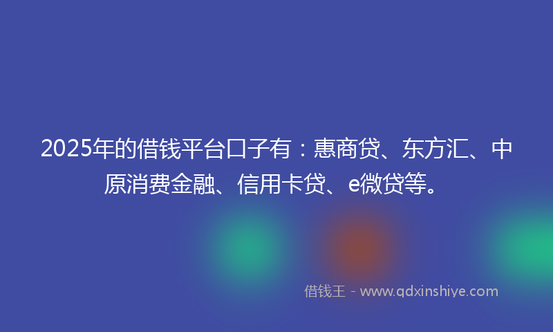 2025年的借钱平台口子有：惠商贷、东方汇、中原消费金融、信用卡贷、e微贷等。