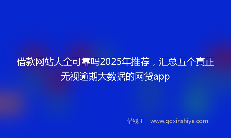 借款网站大全可靠吗2025年推荐，汇总五个真正无视逾期大数据的网贷app