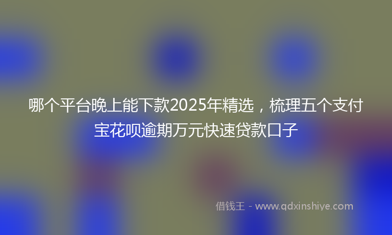 哪个平台晚上能下款2025年精选，梳理五个支付宝花呗逾期万元快速贷款口子