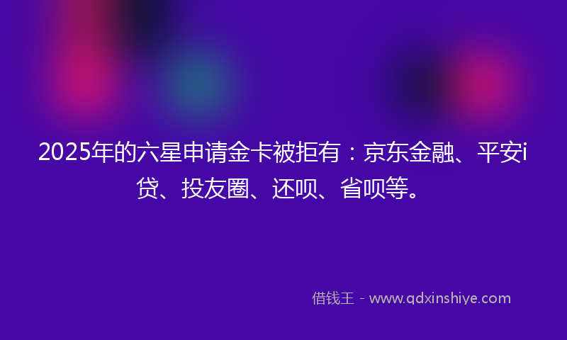 2025年的六星申请金卡被拒有：京东金融、平安i贷、投友圈、还呗、省呗等。