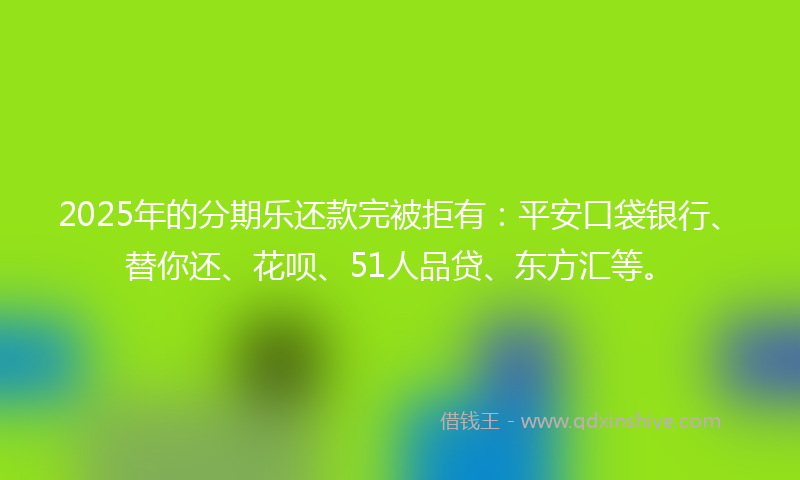 2025年的分期乐还款完被拒有：平安口袋银行、替你还、花呗、51人品贷、东方汇等。