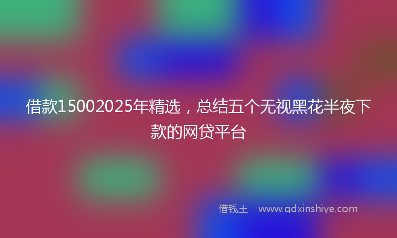 借款15002025年精选，总结五个无视黑花半夜下款的网贷平台
