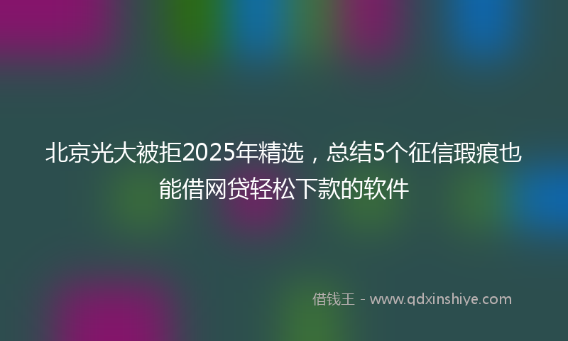 北京光大被拒2025年精选，总结5个征信瑕疵也能借网贷轻松下款的软件