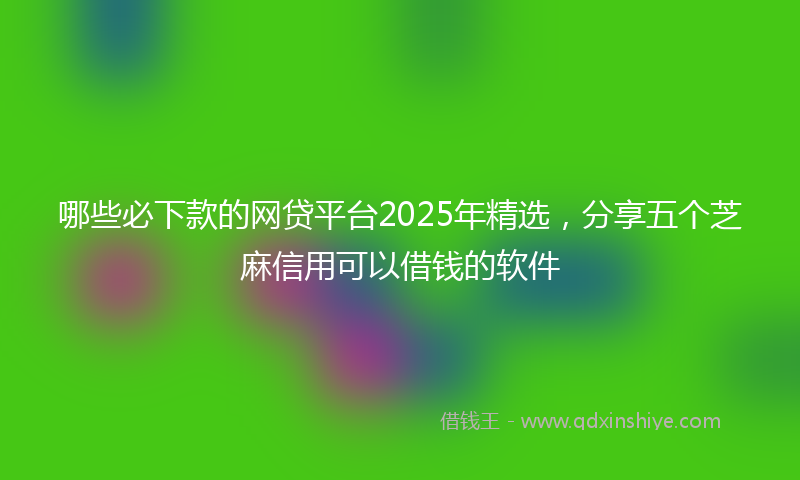哪些必下款的网贷平台2025年精选，分享五个芝麻信用可以借钱的软件
