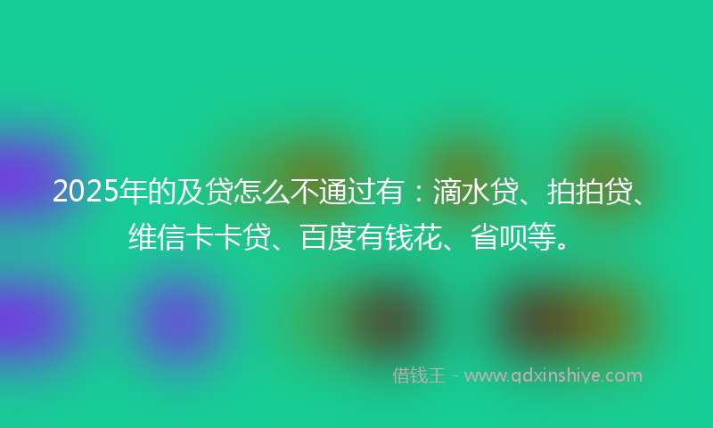 2025年的及贷怎么不通过有：滴水贷、拍拍贷、维信卡卡贷、百度有钱花、省呗等。