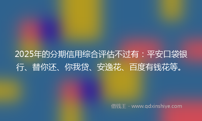 2025年的分期信用综合评估不过有：平安口袋银行、替你还、你我贷、安逸花、百度有钱花等。