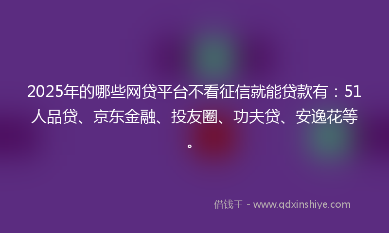 2025年的哪些网贷平台不看征信就能贷款有：51人品贷、京东金融、投友圈、功夫贷、安逸花等。