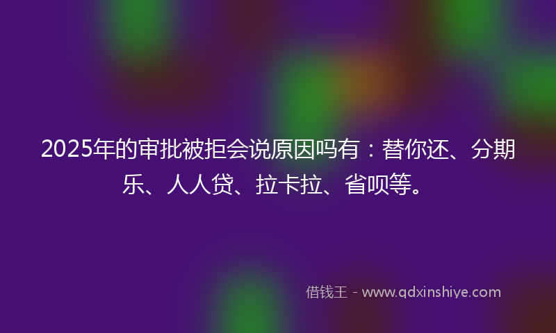 2025年的审批被拒会说原因吗有：替你还、分期乐、人人贷、拉卡拉、省呗等。