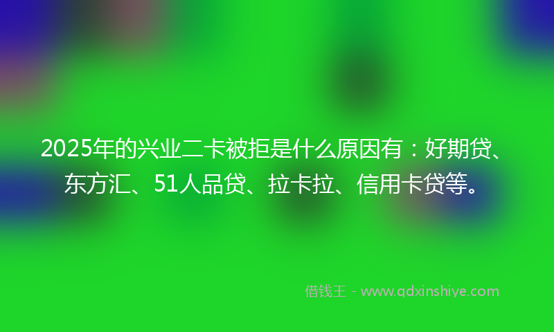 2025年的兴业二卡被拒是什么原因有：好期贷、东方汇、51人品贷、拉卡拉、信用卡贷等。