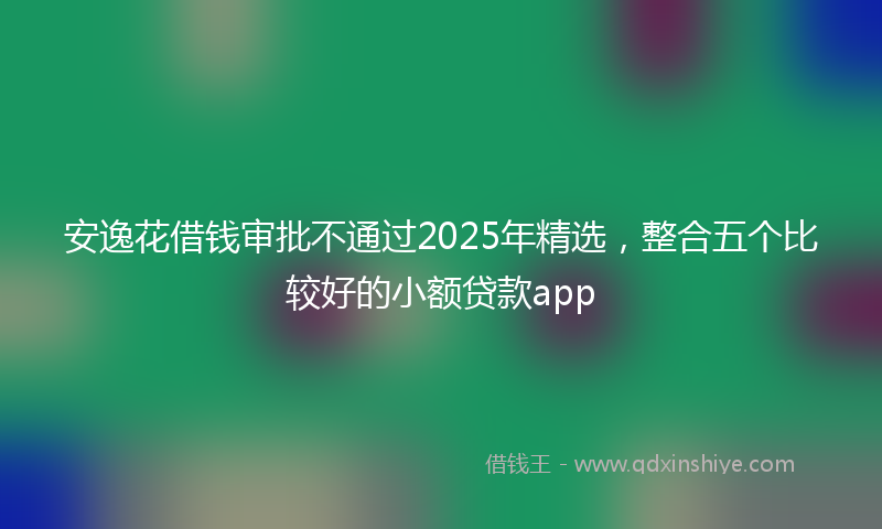 安逸花借钱审批不通过2025年精选，整合五个比较好的小额贷款app