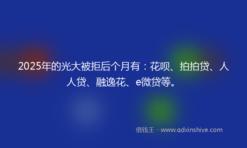 2025年的光大被拒后个月有：花呗、拍拍贷、人人贷、融逸花、e微贷等。