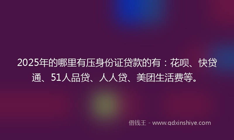 2025年的哪里有压身份证贷款的有：花呗、快贷通、51人品贷、人人贷、美团生活费等。