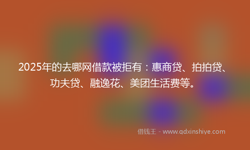 2025年的去哪网借款被拒有：惠商贷、拍拍贷、功夫贷、融逸花、美团生活费等。