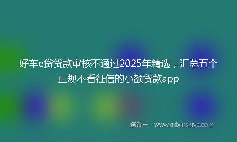 好车e贷贷款审核不通过2025年精选，汇总五个正规不看征信的小额贷款app