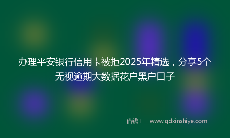 办理平安银行信用卡被拒2025年精选，分享5个无视逾期大数据花户黑户口子