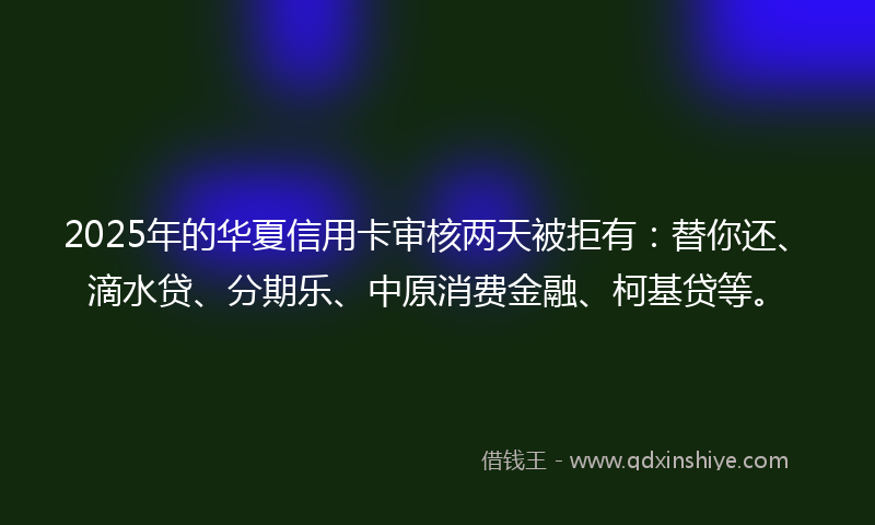 2025年的华夏信用卡审核两天被拒有：替你还、滴水贷、分期乐、中原消费金融、柯基贷等。
