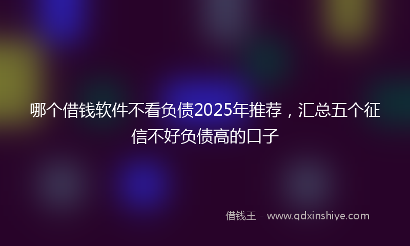 哪个借钱软件不看负债2025年推荐，汇总五个征信不好负债高的口子