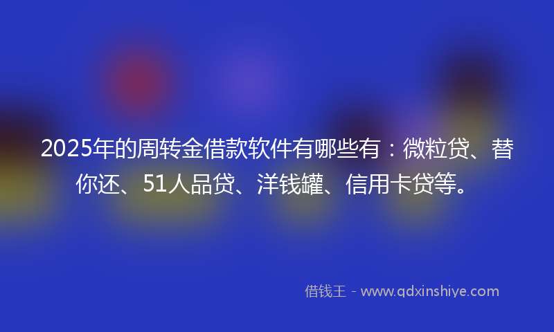 2025年的周转金借款软件有哪些有：微粒贷、替你还、51人品贷、洋钱罐、信用卡贷等。