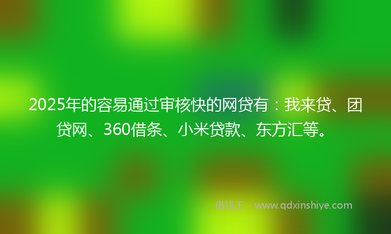 2025年的容易通过审核快的网贷有：我来贷、团贷网、360借条、小米贷款、东方汇等。
