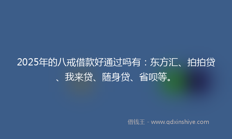 2025年的八戒借款好通过吗有：东方汇、拍拍贷、我来贷、随身贷、省呗等。