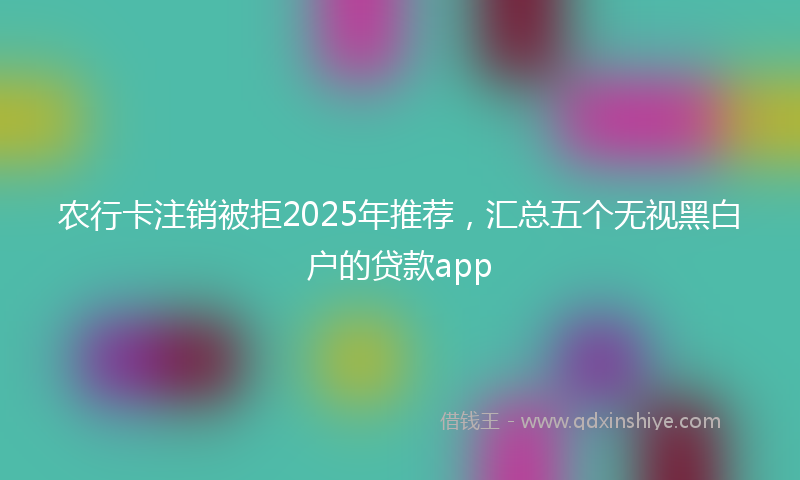 农行卡注销被拒2025年推荐，汇总五个无视黑白户的贷款app