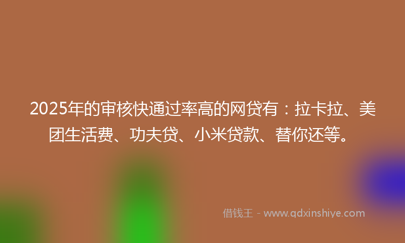 2025年的审核快通过率高的网贷有：拉卡拉、美团生活费、功夫贷、小米贷款、替你还等。