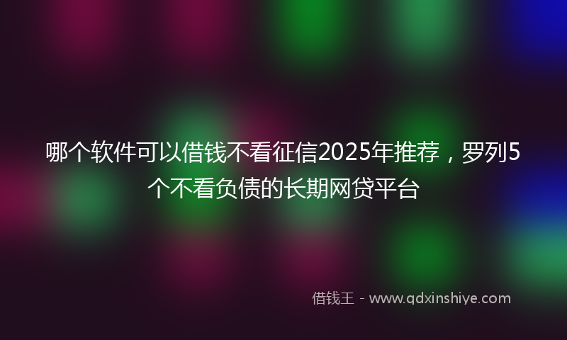 哪个软件可以借钱不看征信2025年推荐，罗列5个不看负债的长期网贷平台